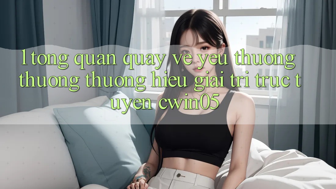 1. Tổng Quan Quay về Yêu thương thương thương Hiệu Giải Trí Trực Tuyến cwin05