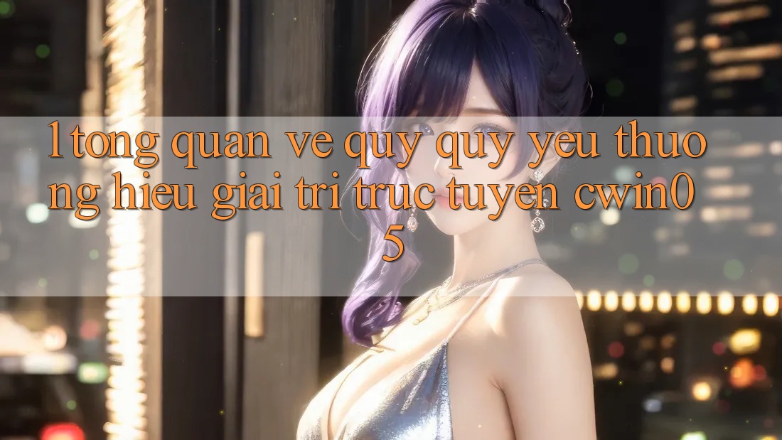 1. Tổng Quan Về Quý quý yêu thương Hiệu Giải Trí Trực Tuyến cwin05
