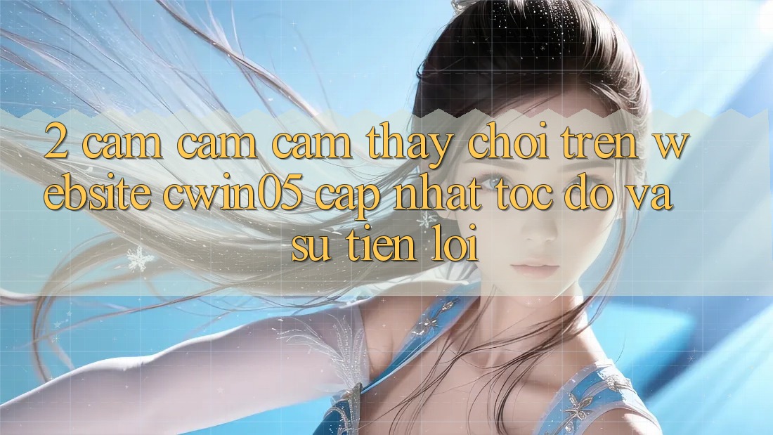 2. Cảm cảm cảm thấy Chơi Trên Website cwin05 Cập Nhật: Tốc Độ Và Sự Tiện Lợi