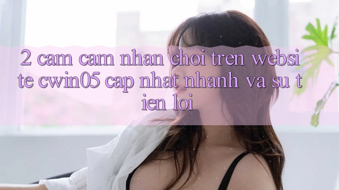 2. Cảm cảm nhận Chơi Trên Website cwin05 Cập Nhật: Nhanh Và Sự Tiện Lợi