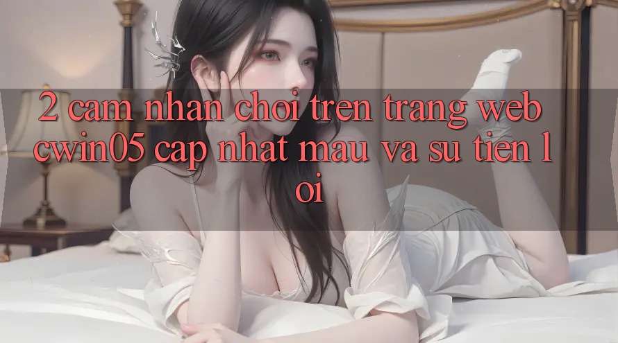 2. Cảm nhận Chơi Trên Trang web cwin05 Cập Nhật: Mau Và Sự Tiện Lợi