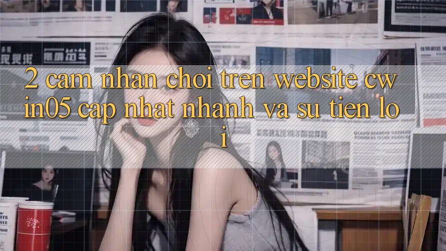 2. Cảm nhận Chơi Trên Website cwin05 Cập Nhật: Nhanh Và Sự Tiện Lợi