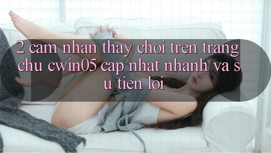 2. Cảm nhận thấy Chơi Trên Trang chủ cwin05 Cập Nhật: Nhanh Và Sự Tiện Lợi