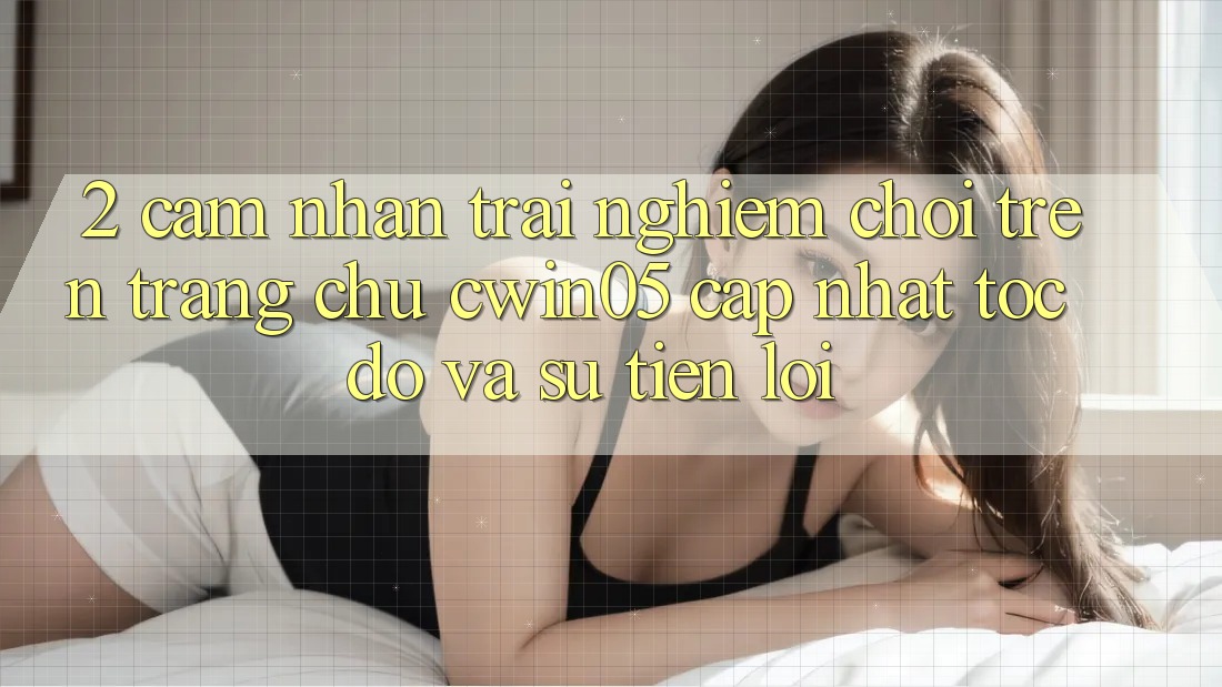 2. Cảm nhận trải nghiệm Chơi Trên Trang chủ cwin05 Cập Nhật: Tốc Độ Và Sự Tiện Lợi