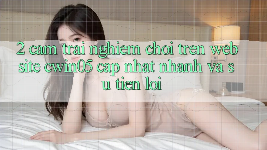 2. Cảm trải nghiệm Chơi Trên Website cwin05 Cập Nhật: Nhanh Và Sự Tiện Lợi