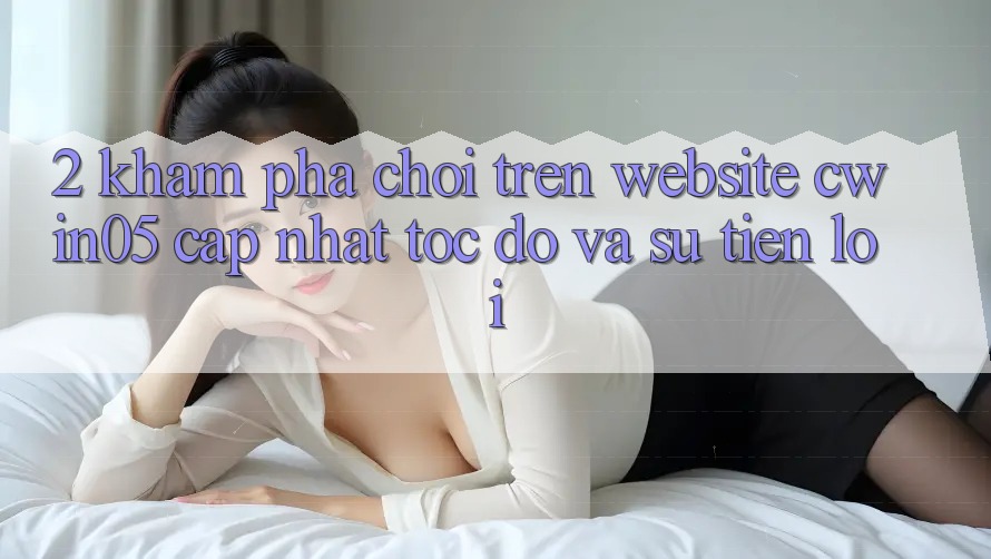 2. Khám phá Chơi Trên Website cwin05 Cập Nhật: Tốc Độ Và Sự Tiện Lợi