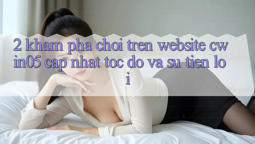 2. Khám phá Chơi Trên Website cwin05 Cập Nhật: Tốc Độ Và Sự Tiện Lợi