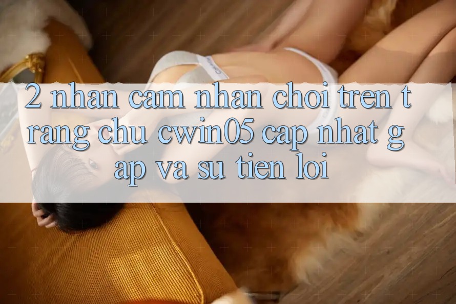 2. Nhận cảm nhận Chơi Trên Trang chủ cwin05 Cập Nhật: Gấp Và Sự Tiện Lợi