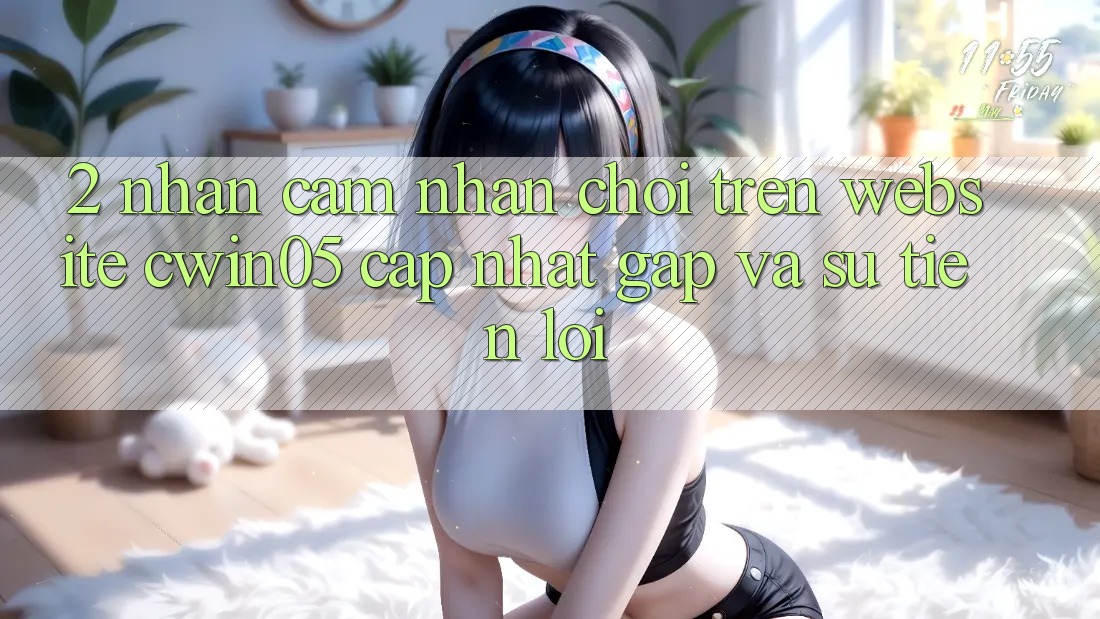 2. Nhận cảm nhận Chơi Trên Website cwin05 Cập Nhật: Gấp Và Sự Tiện Lợi