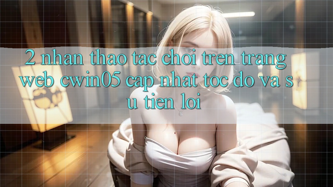 2. Nhận thao tác Chơi Trên Trang web cwin05 Cập Nhật: Tốc độ Và Sự Tiện Lợi