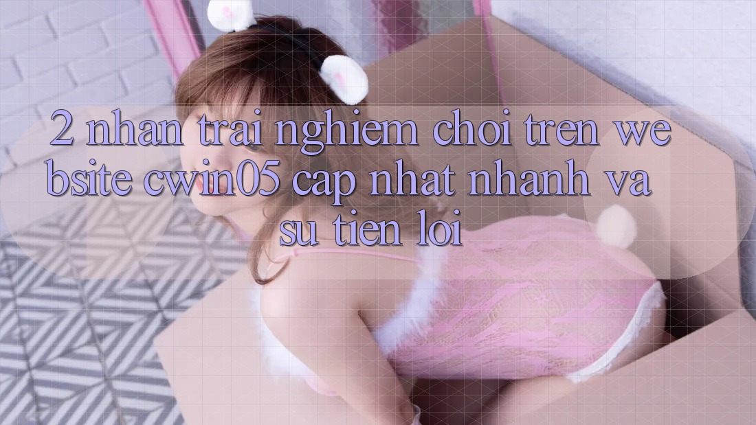 2. Nhận trải nghiệm Chơi Trên Website cwin05 Cập Nhật: Nhanh Và Sự Tiện Lợi