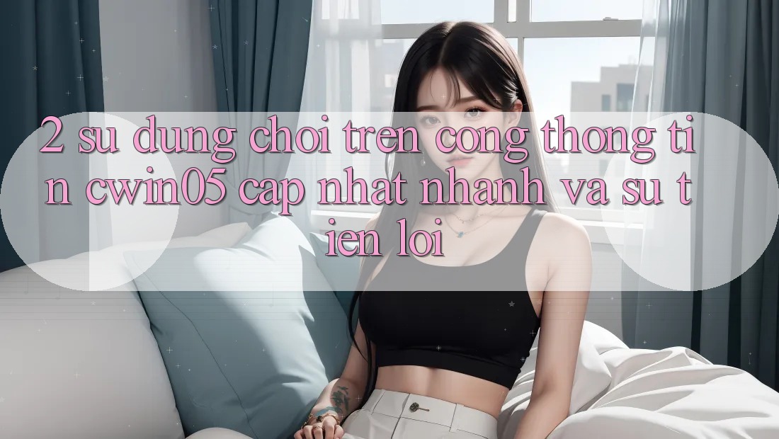 2. Sử dụng Chơi Trên Cổng thông tin cwin05 Cập Nhật: Nhanh Và Sự Tiện Lợi