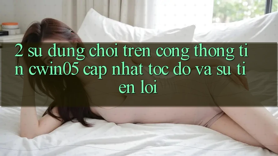 2. Sử dụng Chơi Trên Cổng thông tin cwin05 Cập Nhật: Tốc độ Và Sự Tiện Lợi