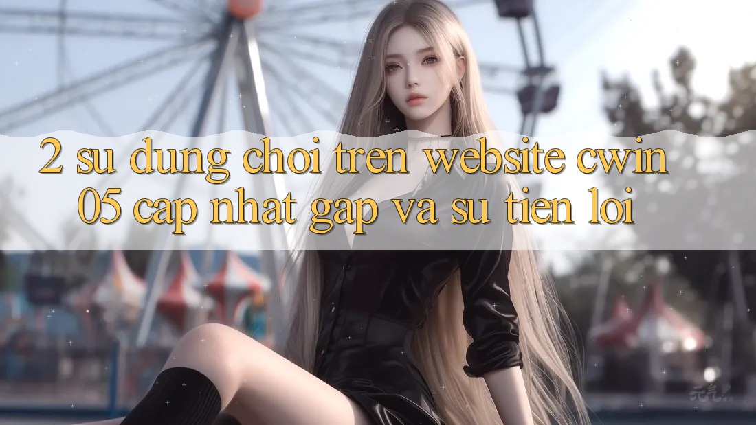 2. Sử dụng Chơi Trên Website cwin05 Cập Nhật: Gấp Và Sự Tiện Lợi