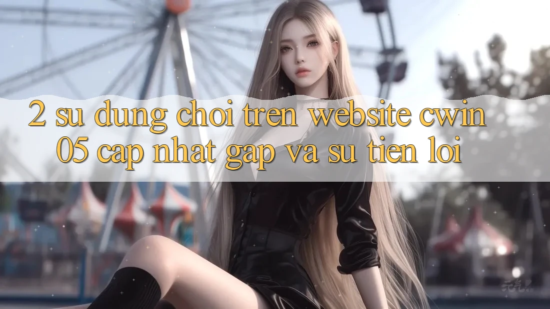 2. Sử dụng Chơi Trên Website cwin05 Cập Nhật: Gấp Và Sự Tiện Lợi