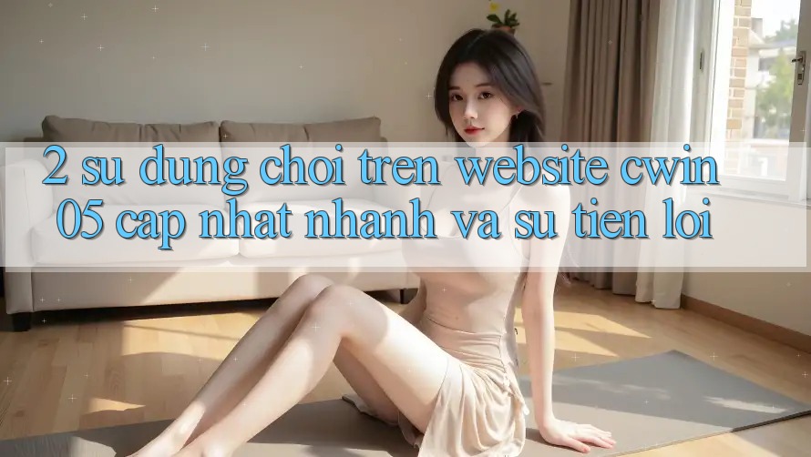 2. Sử dụng Chơi Trên Website cwin05 Cập Nhật: Nhanh Và Sự Tiện Lợi