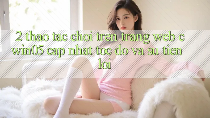 2. Thao tác Chơi Trên Trang web cwin05 Cập Nhật: Tốc Độ Và Sự Tiện Lợi