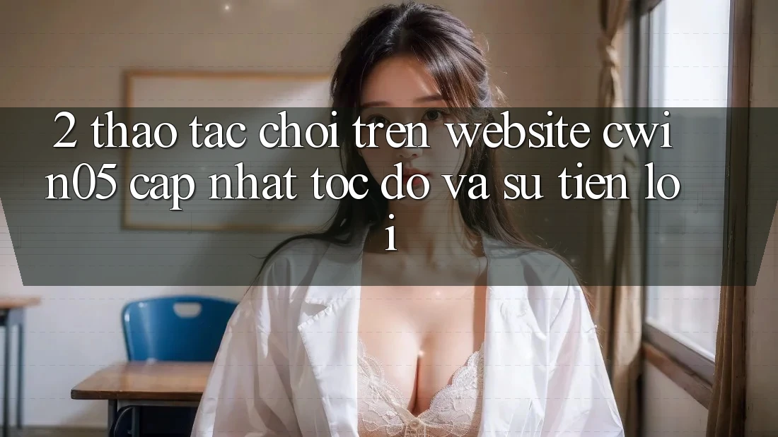 2. Thao tác Chơi Trên Website cwin05 Cập Nhật: Tốc Độ Và Sự Tiện Lợi