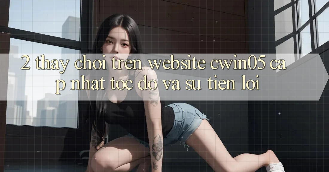 2. Thấy Chơi Trên Website cwin05 Cập Nhật: Tốc Độ Và Sự Tiện Lợi