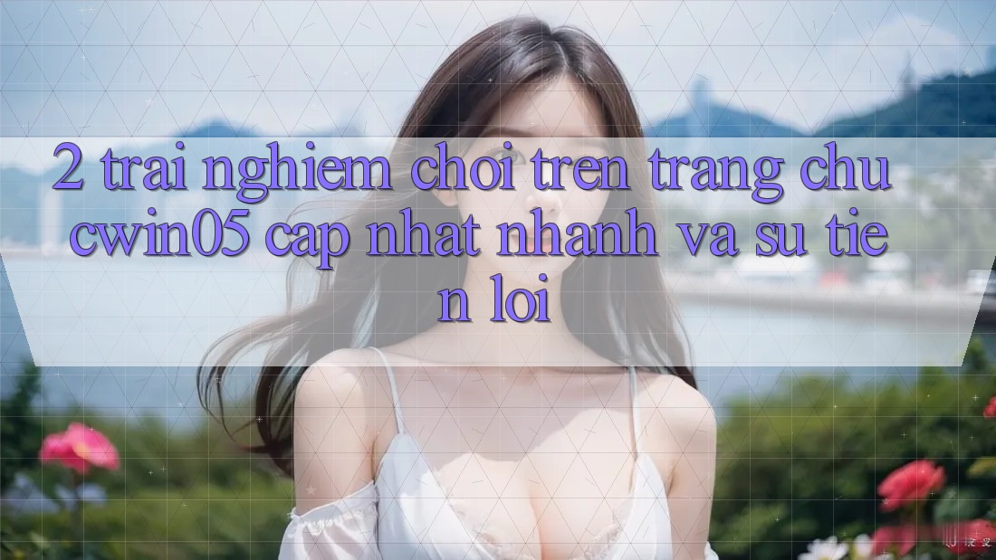 2. Trải nghiệm Chơi Trên Trang chủ cwin05 Cập Nhật: Nhanh Và Sự Tiện Lợi