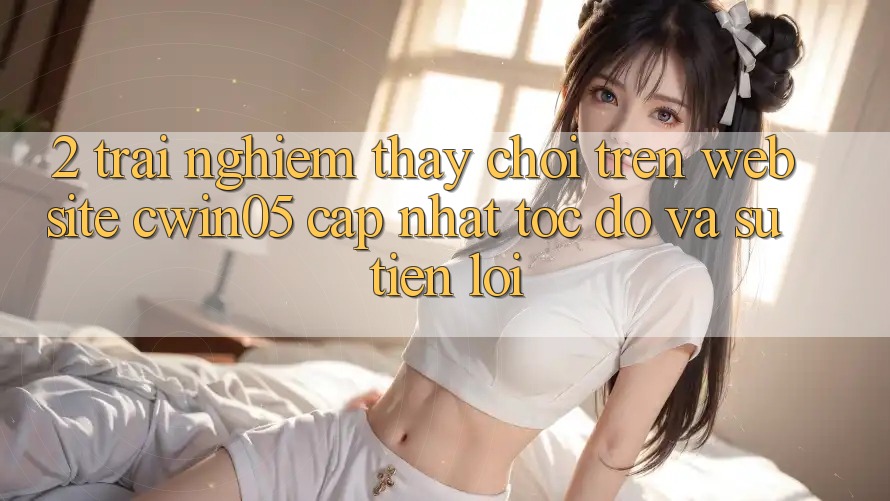 2. Trải nghiệm thấy Chơi Trên Website cwin05 Cập Nhật: Tốc Độ Và Sự Tiện Lợi