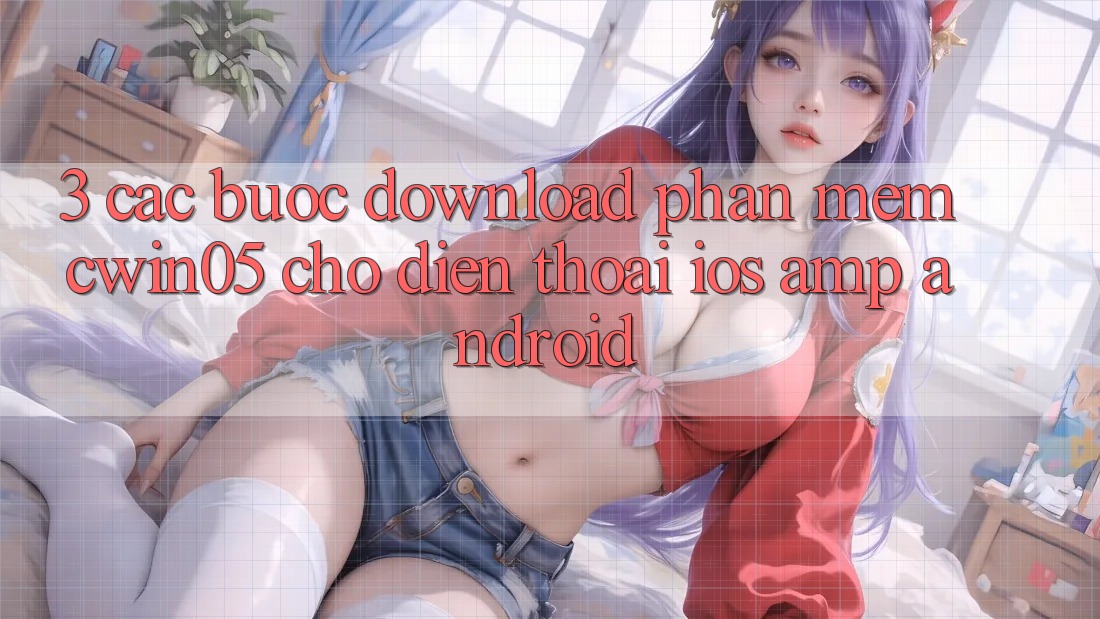 3. Các bước Download Phần mềm cwin05 Cho Điện Thoại (iOS &amp; Android)
