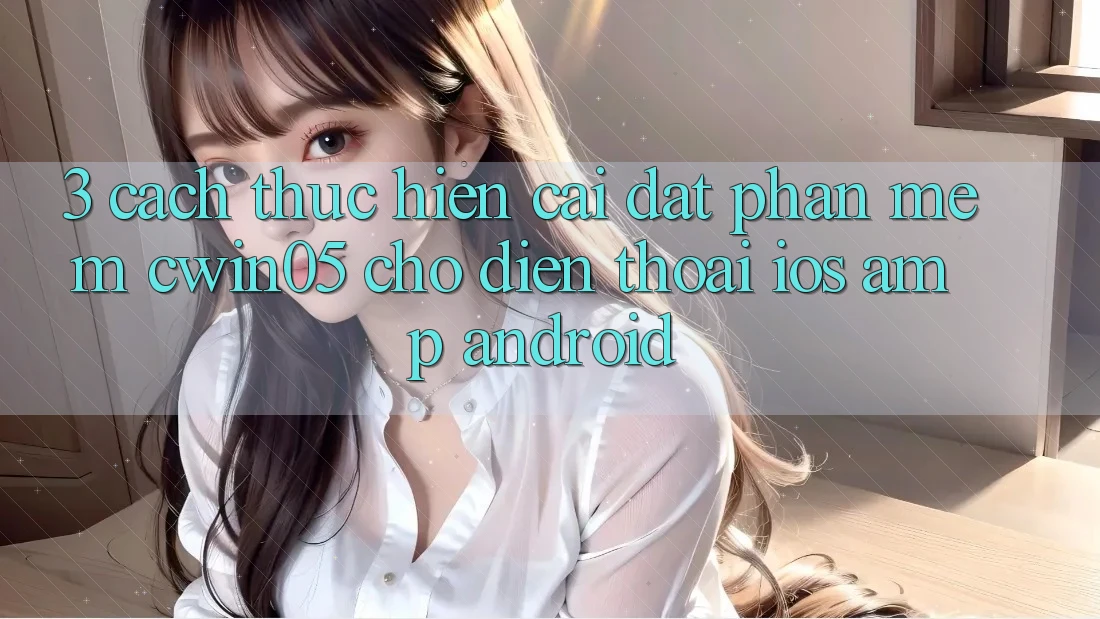 3. Cách thực hiện Cài đặt Phần mềm cwin05 Cho Điện Thoại (iOS &amp; Android)
