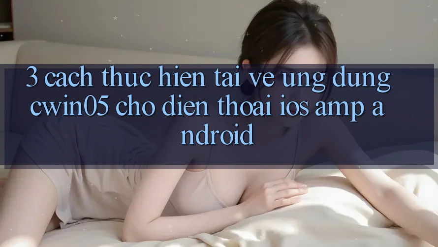 3. Cách thực hiện Tải về Ứng Dụng cwin05 Cho Điện Thoại (iOS &amp; Android)