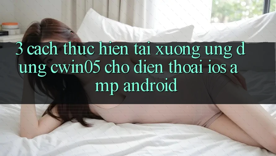 3. Cách thực hiện Tải xuống Ứng Dụng cwin05 Cho Điện Thoại (iOS &amp; Android)