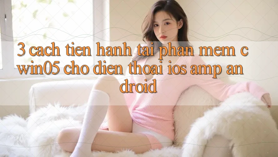 3. Cách tiến hành Tải Phần mềm cwin05 Cho Điện Thoại (iOS &amp; Android)