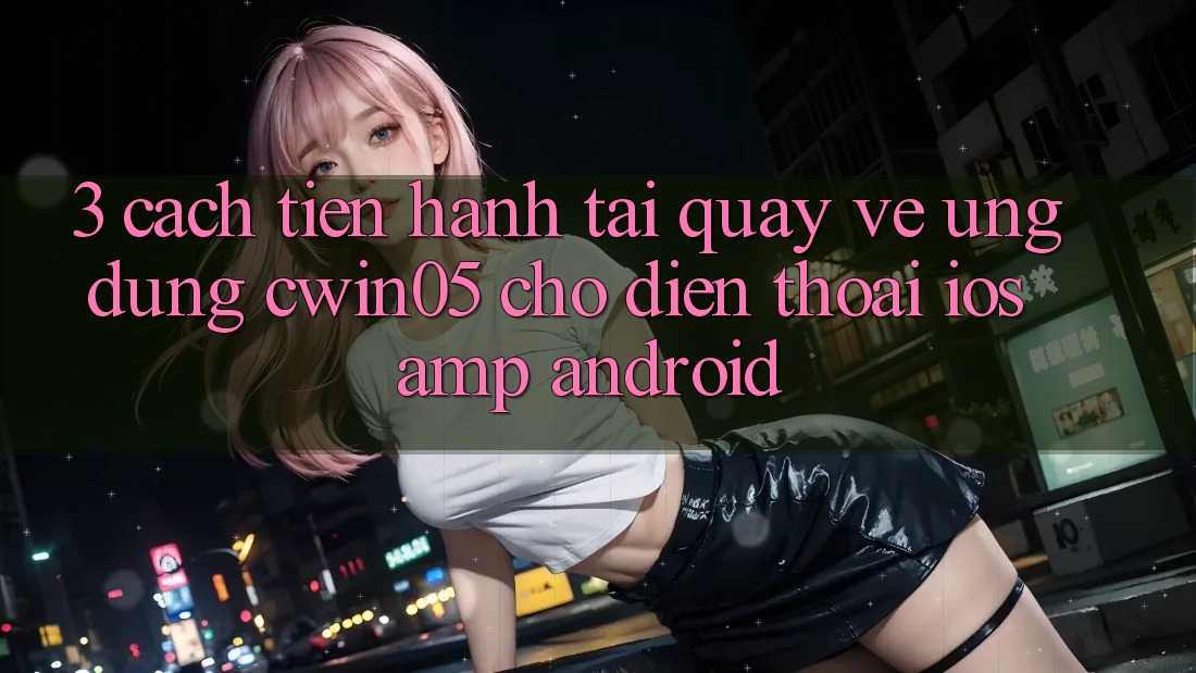 3. Cách tiến hành Tải quay về Ứng Dụng cwin05 Cho Điện Thoại (iOS &amp; Android)