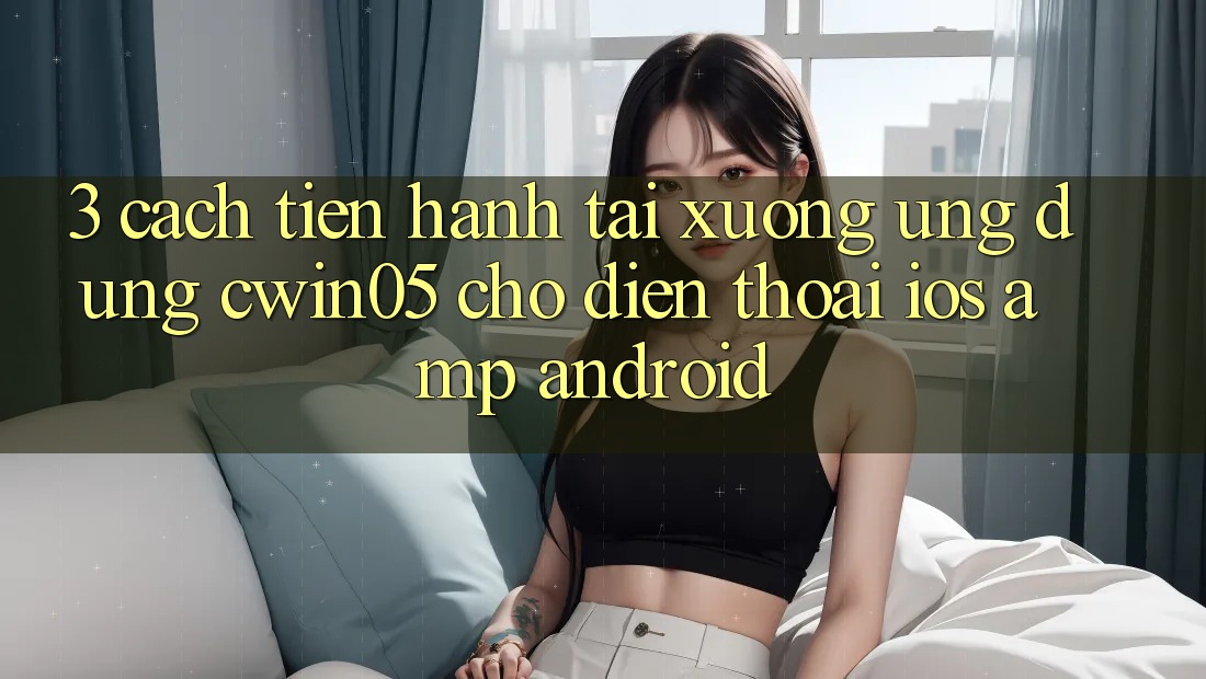 3. Cách tiến hành Tải xuống Ứng Dụng cwin05 Cho Điện Thoại (iOS &amp; Android)