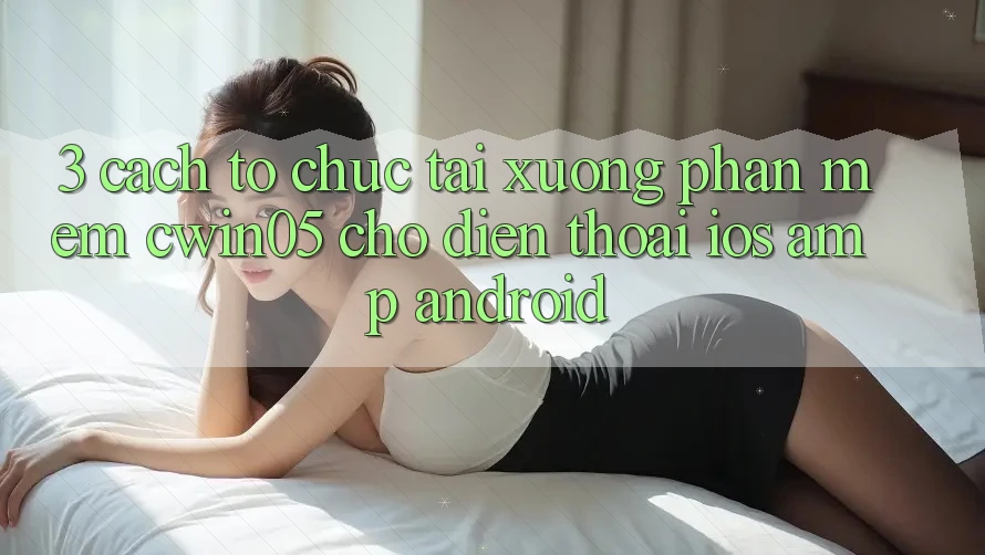 3. Cách tổ chức Tải xuống Phần mềm cwin05 Cho Điện Thoại (iOS &amp; Android)