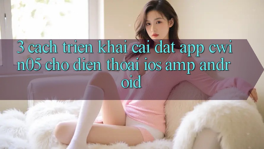 3. Cách triển khai Cài đặt App cwin05 Cho Điện Thoại (iOS &amp; Android)