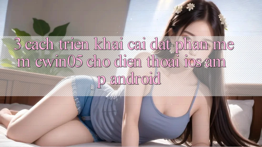 3. Cách triển khai Cài đặt Phần mềm cwin05 Cho Điện Thoại (iOS &amp; Android)