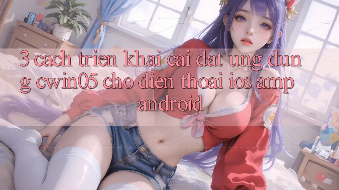 3. Cách triển khai Cài đặt Ứng Dụng cwin05 Cho Điện Thoại (iOS &amp; Android)