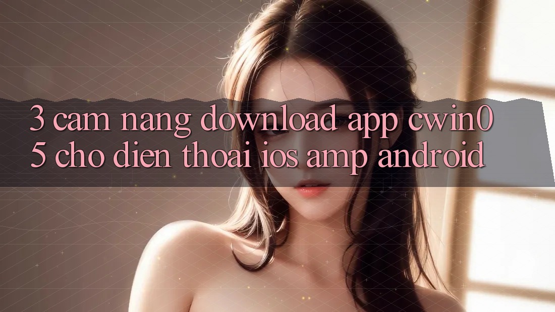 3. Cẩm nang Download App cwin05 Cho Điện Thoại (iOS &amp; Android)