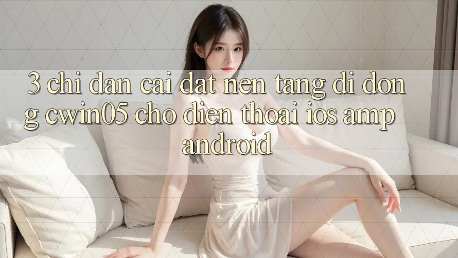 3. Chỉ dẫn Cài đặt Nền tảng di động cwin05 Cho Điện Thoại (iOS &amp; Android)