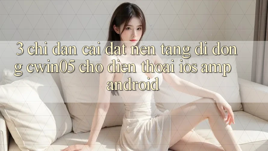 3. Chỉ dẫn Cài đặt Nền tảng di động cwin05 Cho Điện Thoại (iOS &amp; Android)
