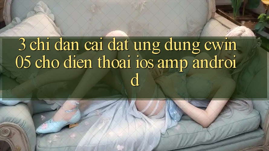 3. Chỉ dẫn Cài đặt Ứng dụng cwin05 Cho Điện Thoại (iOS &amp; Android)