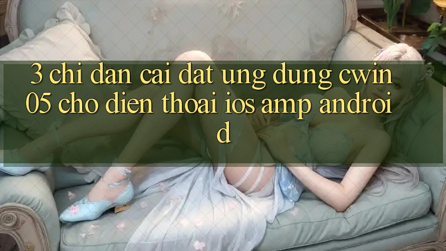 3. Chỉ dẫn Cài đặt Ứng Dụng cwin05 Cho Điện Thoại (iOS &amp; Android)