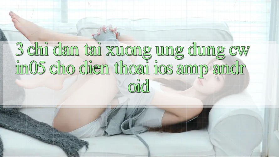 3. Chỉ dẫn Tải xuống Ứng Dụng cwin05 Cho Điện Thoại (iOS &amp; Android)