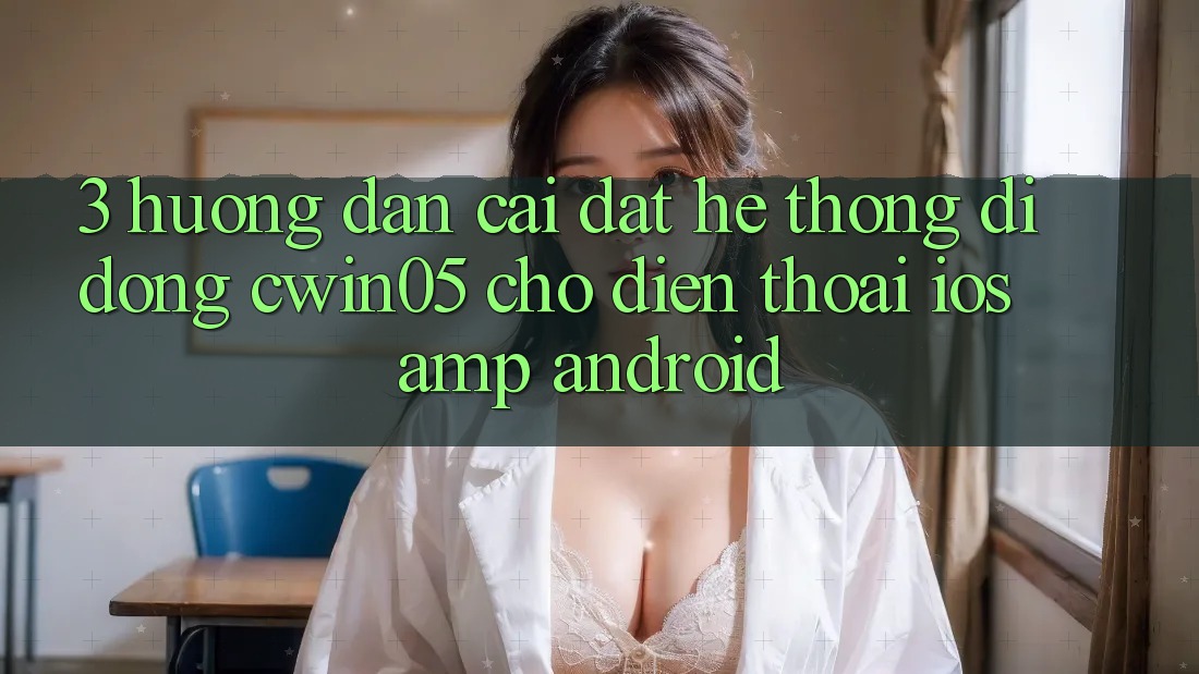 3. Hướng dẫn Cài đặt Hệ thống di động cwin05 Cho Điện Thoại (iOS &amp; Android)