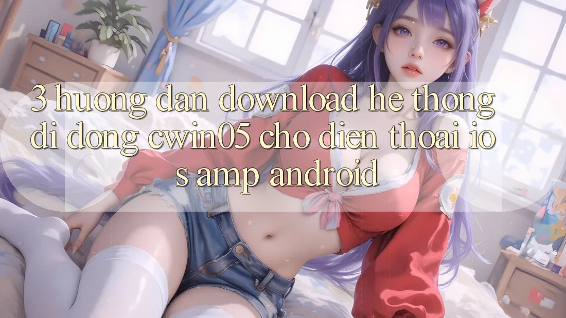 3. Hướng Dẫn Download Hệ thống di động cwin05 Cho Điện Thoại (iOS &amp; Android)