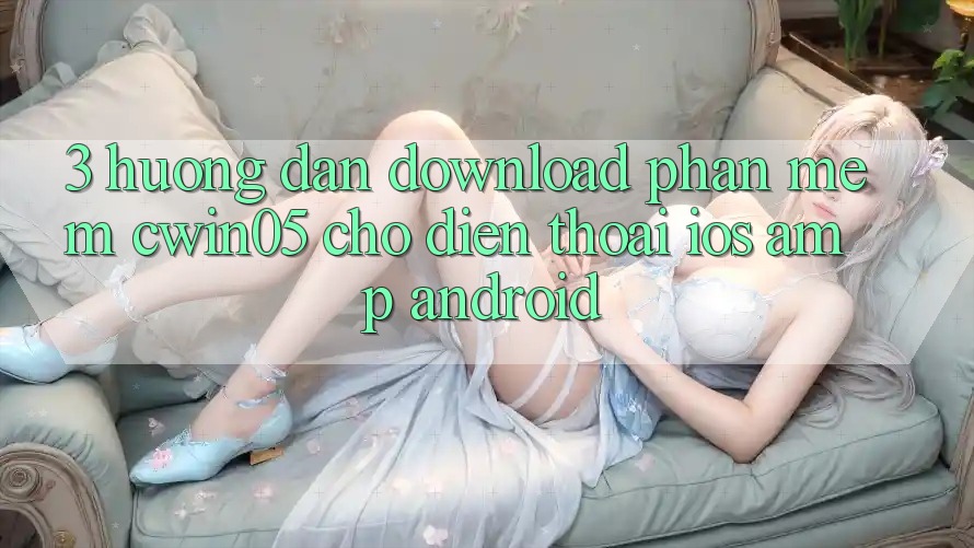 3. Hướng Dẫn Download Phần mềm cwin05 Cho Điện Thoại (iOS &amp; Android)