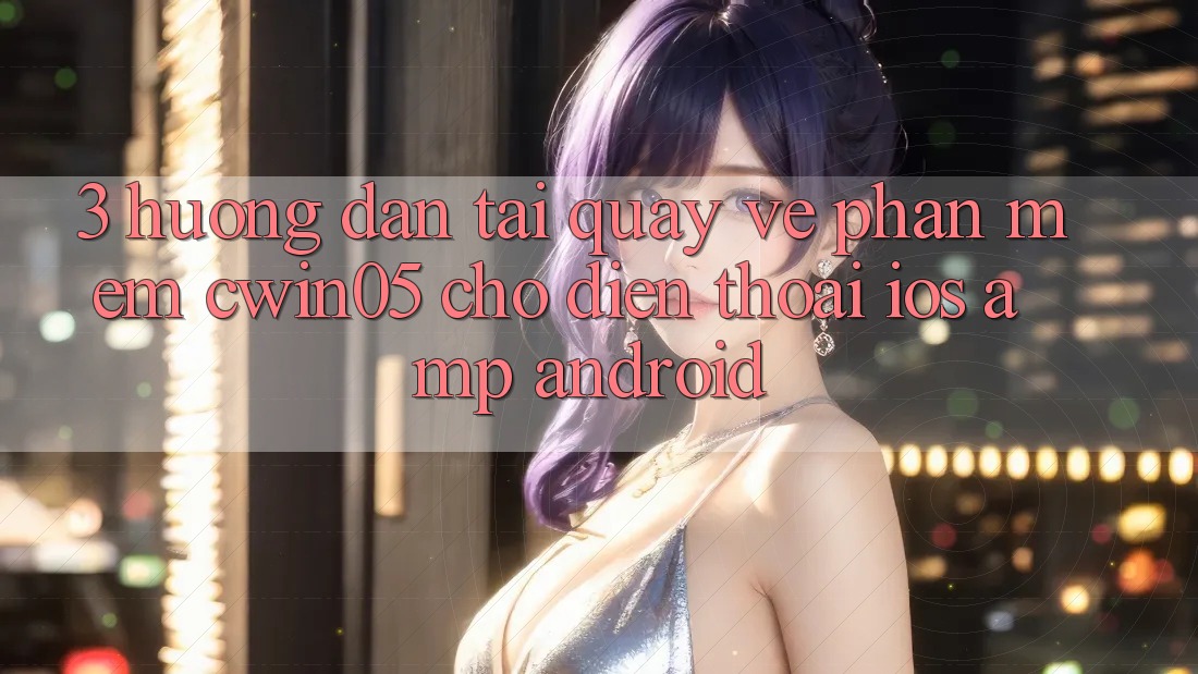 3. Hướng Dẫn Tải quay về Phần mềm cwin05 Cho Điện Thoại (iOS &amp; Android)