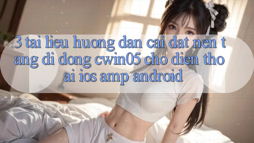 3. Tài liệu hướng dẫn Cài đặt Nền tảng di động cwin05 Cho Điện Thoại (iOS &amp; Android)