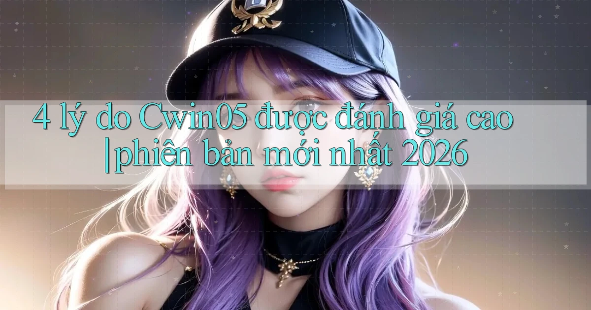 4 lý do Cwin05 được đánh giá cao phiên bản mới nhất 2026