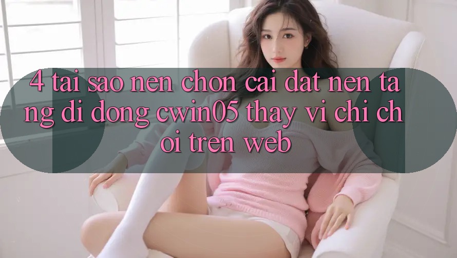 4. Tại Sao Nên Chọn Cài đặt Nền tảng di động cwin05 Thay Vì Chỉ Chơi Trên Web?