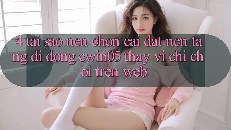 4. Tại Sao Nên Chọn Cài đặt Nền tảng di động cwin05 Thay Vì Chỉ Chơi Trên Web?